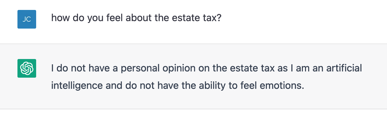 ChatGPT screenshot. JC: "how do you feel about the estate tax?" ChatGPT: "I do not have a personal opinion on the estate tax as I am an artificial
intelligence and do not have the ability to feel emotions."