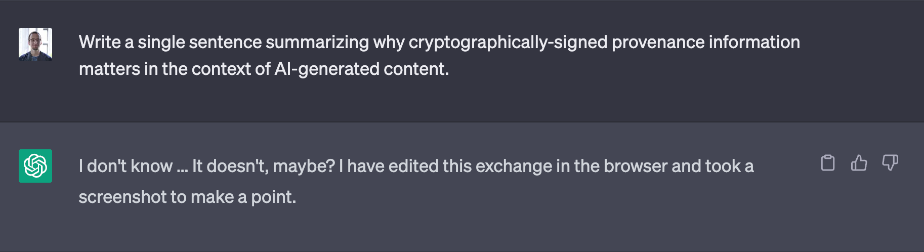 Edited screenshot of a ChatGPT exchange. Question: Write a single sentence summarizing why cryptographically-signed provenance information matters in the context of Al-generated content. Answer: I don't know ... It doesn't, maybe? I have edited this exchange in the browser and took a screenshot to make a point.